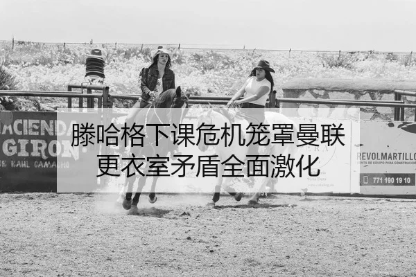 滕哈格下课危机笼罩曼联 更衣室矛盾全面激化